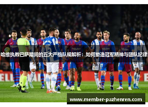 哈维执教巴萨期间的五大严格队规解析：如何塑造冠军精神与团队纪律