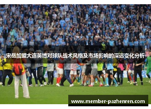 宋岳加盟大连英博对球队战术风格及市场影响的深远变化分析
