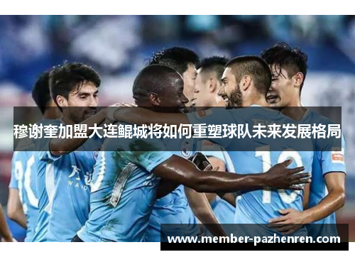 穆谢奎加盟大连鲲城将如何重塑球队未来发展格局