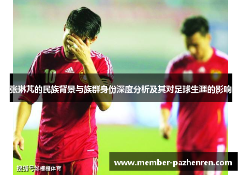 张琳芃的民族背景与族群身份深度分析及其对足球生涯的影响
