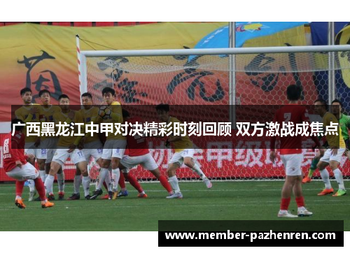 广西黑龙江中甲对决精彩时刻回顾 双方激战成焦点