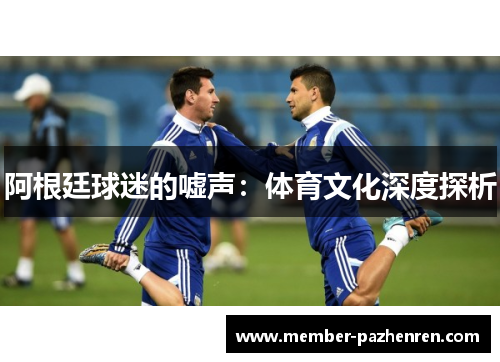 阿根廷球迷的嘘声:体育文化深度探析 阿根廷球迷的嘘声:体育文化深度探析