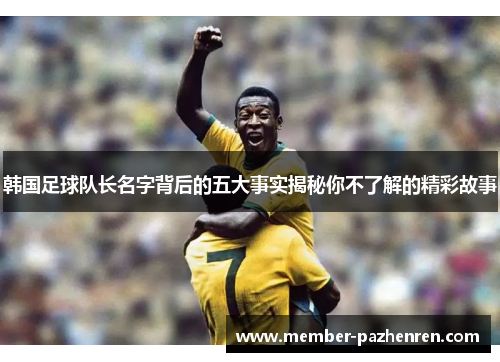 韩国足球队长名字背后的五大事实揭秘你不了解的精彩故事 韩国足球队长名字背后的五大事实揭秘你不了解的精彩故事