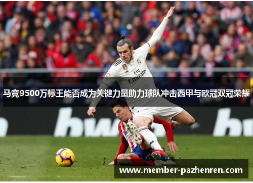 马竞9500万标王能否成为关键力量助力球队冲击西甲与欧冠双冠荣耀 马竞9500万标王能否成为关键力量助力球队冲击西甲与欧冠双冠荣耀