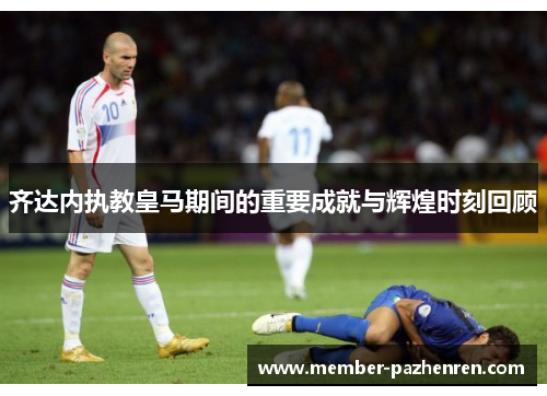 齐达内执教皇马期间的重要成就与辉煌时刻回顾 齐达内执教皇马期间的重要成就与辉煌时刻回顾