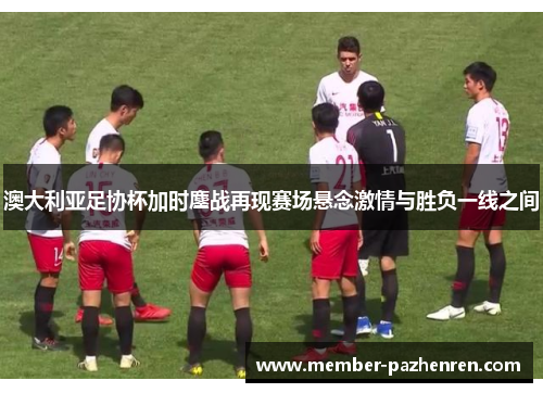 澳大利亚足协杯加时鏖战再现赛场悬念激情与胜负一线之间 澳大利亚足协杯加时鏖战再现赛场悬念激情与胜负一线之间