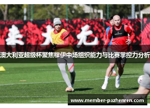 澳大利亚超级杯聚焦穆伊中场组织能力与比赛掌控力分析 澳大利亚超级杯聚焦穆伊中场组织能力与比赛掌控力分析