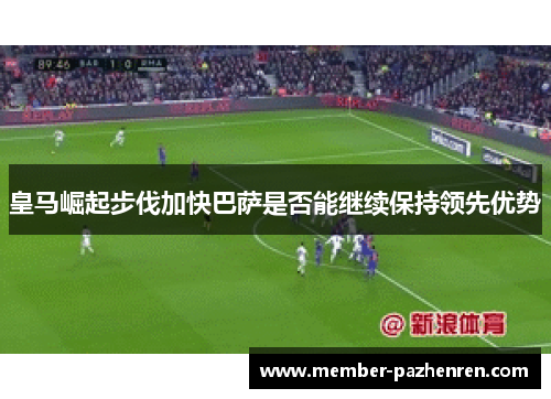 皇马崛起步伐加快巴萨是否能继续保持领先优势