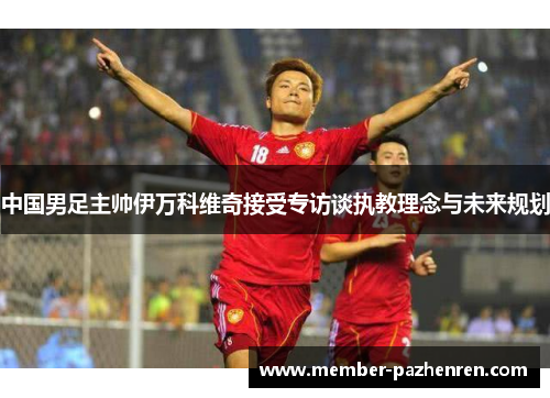 中国男足主帅伊万科维奇接受专访谈执教理念与未来规划