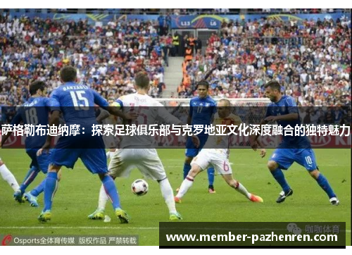 萨格勒布迪纳摩:探索足球俱乐部与克罗地亚文化深度融合的独特魅力 萨格勒布迪纳摩:探索足球俱乐部与克罗地亚文化深度融合的独特魅力