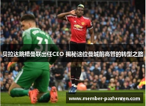 贝拉达跳槽曼联出任CEO 揭秘这位曼城前高管的转型之路 贝拉达跳槽曼联出任CEO 揭秘这位曼城前高管的转型之路