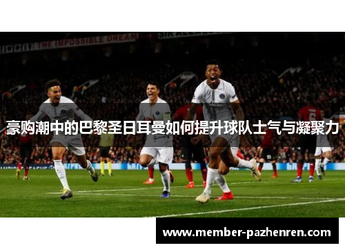 豪购潮中的巴黎圣日耳曼如何提升球队士气与凝聚力