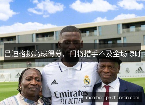 吕迪格挑高球得分,门将措手不及全场惊呼 吕迪格挑高球得分,门将措手不及全场惊呼