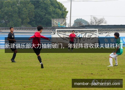 新建俱乐部大力抽射破门,年轻阵容收获关键胜利 新建俱乐部大力抽射破门,年轻阵容收获关键胜利